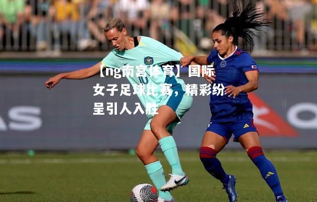 国际女子足球比赛，精彩纷呈引人入胜