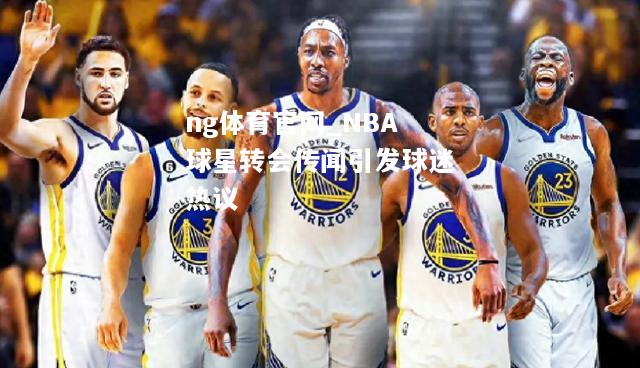 ng体育官网_NBA球星转会传闻引发球迷热议