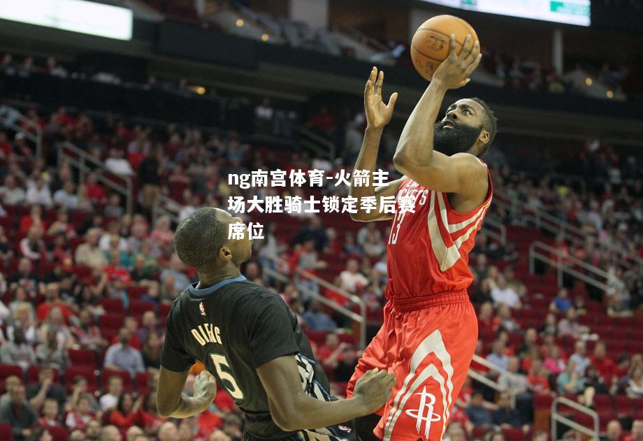 ng南宫体育-火箭主场大胜骑士锁定季后赛席位