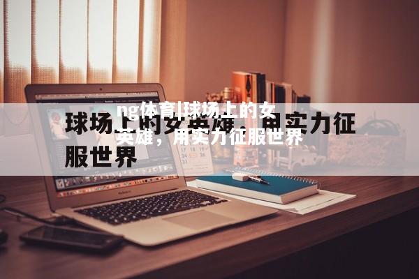 ng体育|球场上的女英雄，用实力征服世界